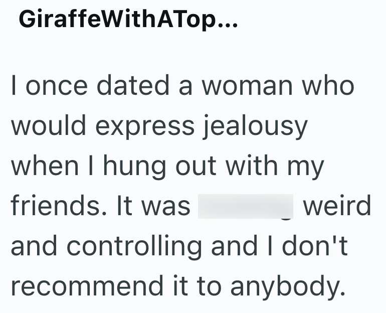 GiraffeWithATop... I once dated a woman who would express jealousy when I hung out with my friends. It was weird and controlling and I don't recommend it to anybody.