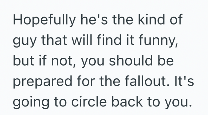 Hopefully he's the kind of guy that will find it funny, but if not, you should be prepared for the fallout. It's going to circle back to you.