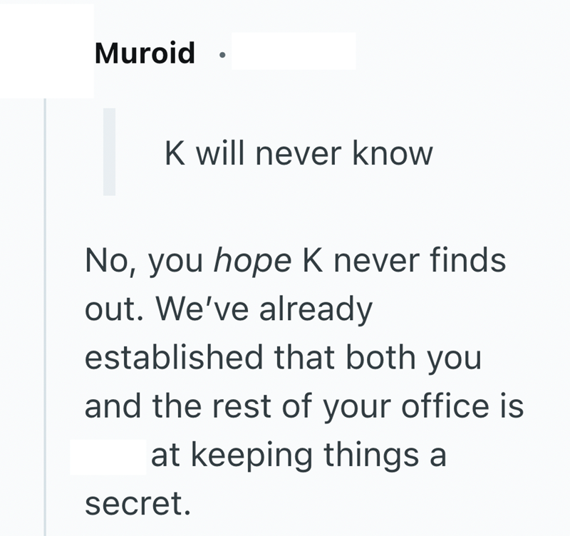 Muroid K will never know No, you hope K never finds out. We've already established that both you and the rest of your office is at keeping things a secret.