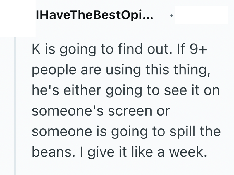 IHaveTheBestOpi... K is going to find out. If 9+ people are using this thing, he's either going to see it on someone's screen or someone is going to spill the beans. I give it like a week.