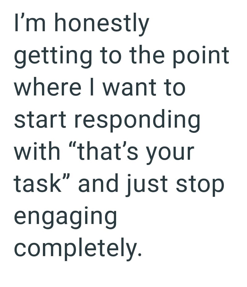 I'm honestly getting to the point where I want to start responding with "that's your task" and just stop engaging completely.