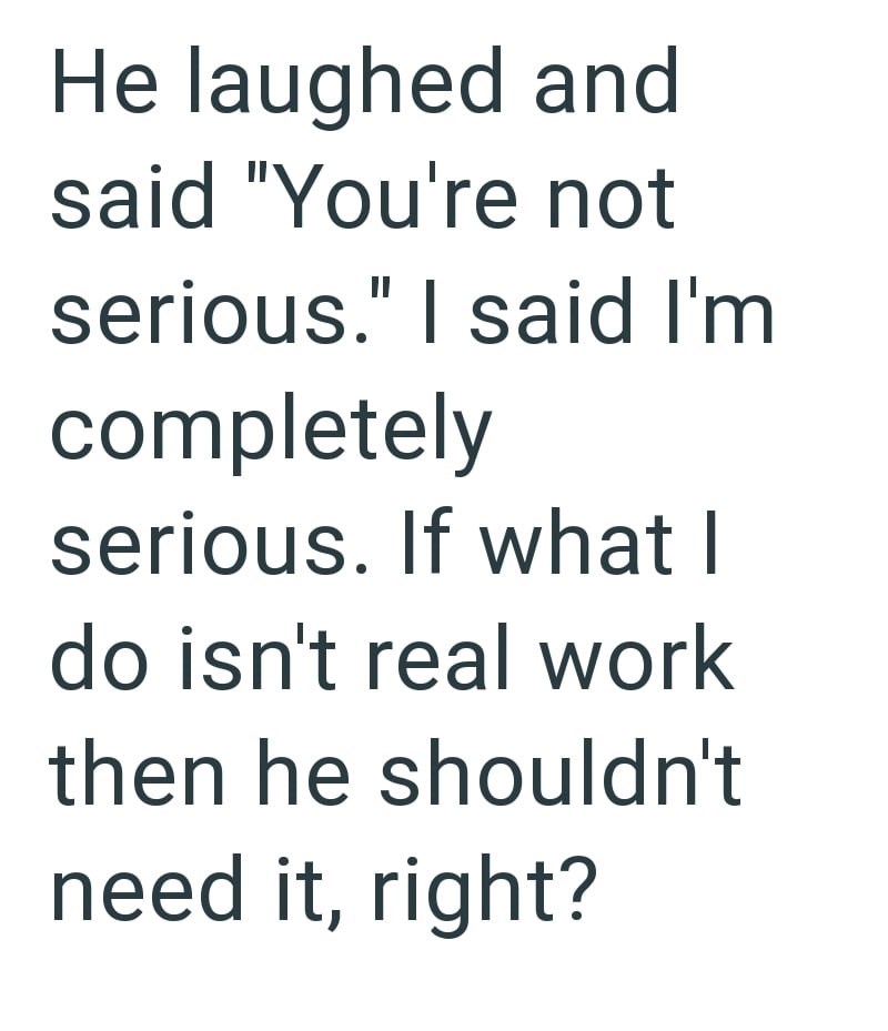 He laughed and said "You're not serious." I said I'm completely serious. If what I do isn't real work then he shouldn't need it, right?