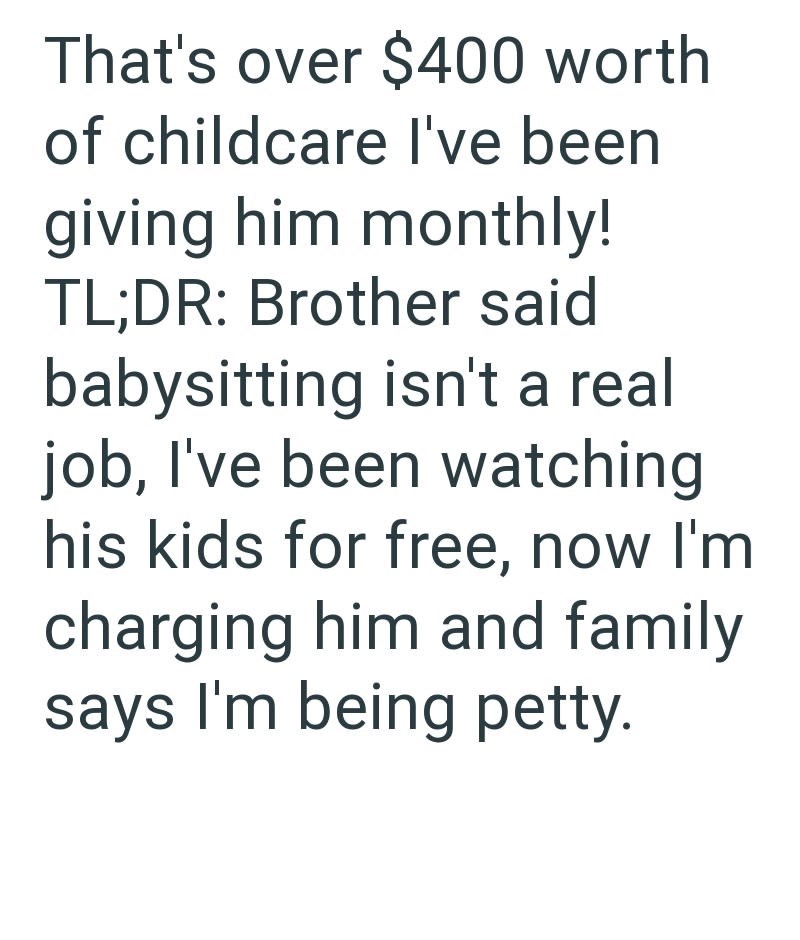 That's over $400 worth of childcare I've been giving him monthly! TL;DR: Brother said babysitting isn't a real job, I've been watching his kids for free, now I'm charging him and family says I'm being petty.