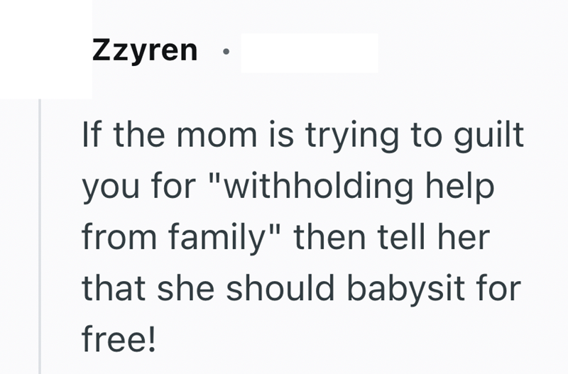 Zzyren If the mom is trying to guilt you for "withholding help. from family" then tell her that she should babysit for free!