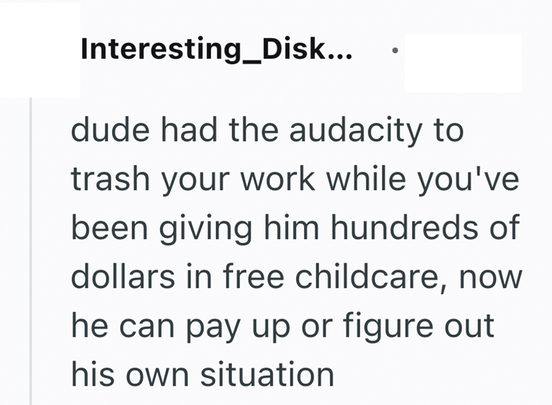 Interesting_Disk... dude had the audacity to trash your work while you've been giving him hundreds of dollars in free childcare, now he can pay up or figure out his own situation