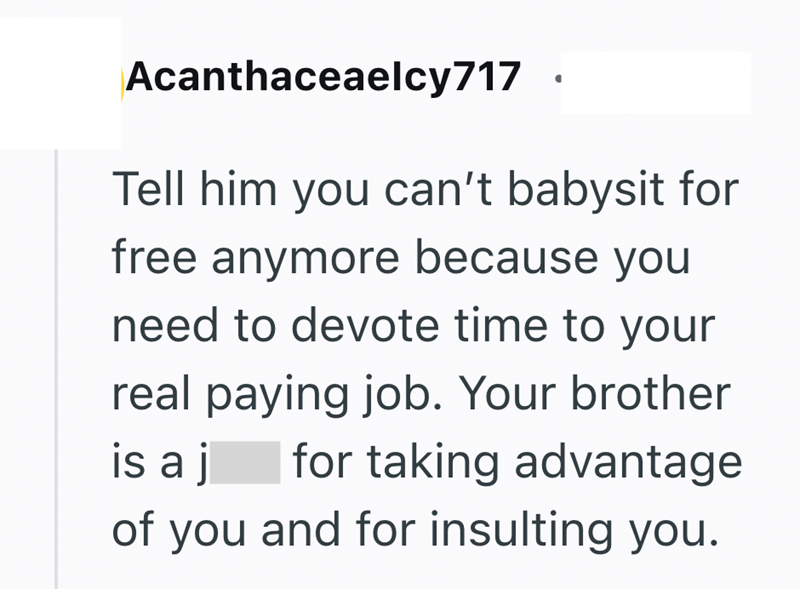 Acanthaceaelcy717 Tell him you can't babysit for free anymore because you need to devote time to your real paying job. Your brother for taking advantage is a j of you and for insulting you.