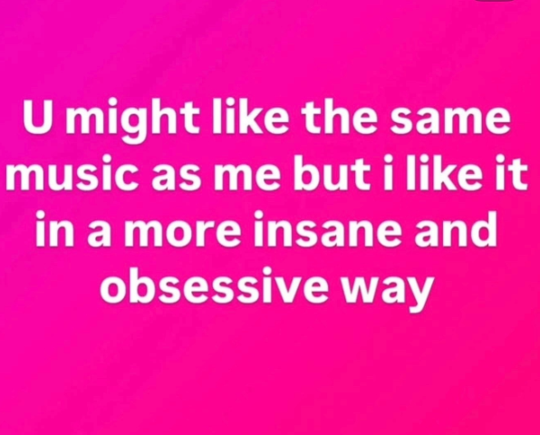 U might like the same music as me but i like it in a more insane and obsessive way