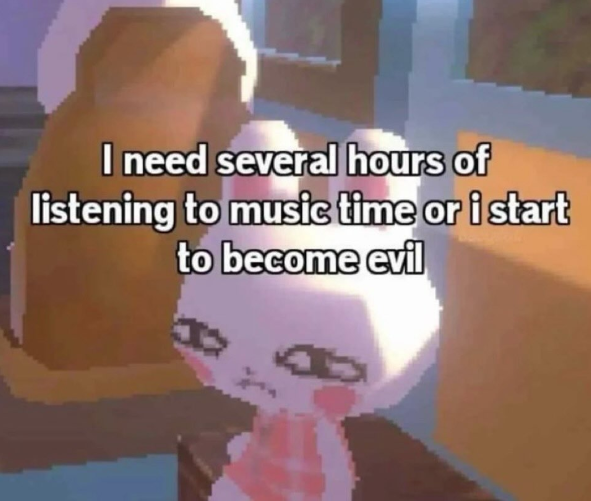 I need several hours of listening to music time or i start to become evil