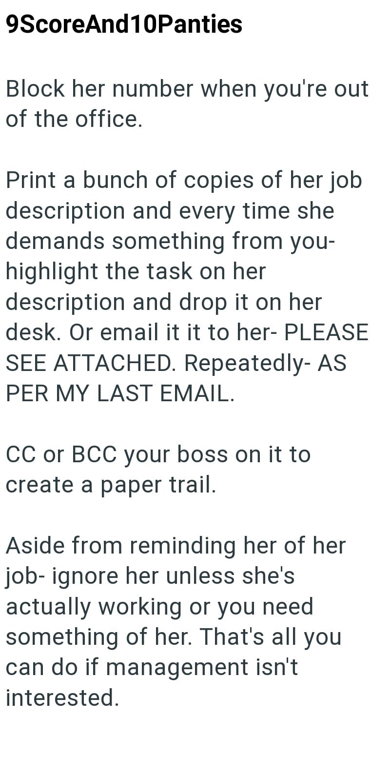 9ScoreAnd10Panties Block her number when you're out of the office. Print a bunch of copies of her job description and every time she demands something from you- highlight the task on her description and drop it on her desk. Or email it it to her- PLEASE SEE ATTACHED. Repeatedly- AS PER MY LAST EMAIL. CC or BCC your boss on it to create a paper trail. Aside from reminding her of her job-ignore her unless she's actually working or you need something of her. That's all you can do if management isn'