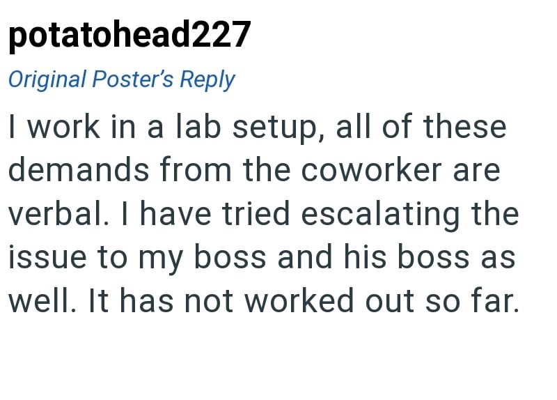 potatohead227 Original Poster's Reply I work in a lab setup, all of these demands from the coworker are verbal. I have tried escalating the issue to my boss and his boss as well. It has not worked out so far.