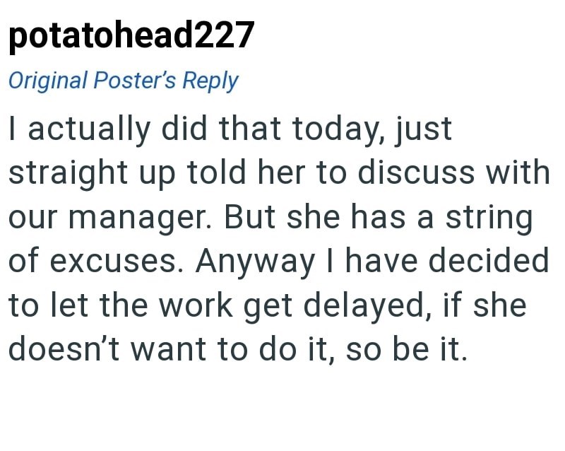 potatohead227 Original Poster's Reply I actually did that today, just straight up told her to discuss with our manager. But she has a string of excuses. Anyway I have decided to let the work get delayed, if she doesn't want to do it, so be it.