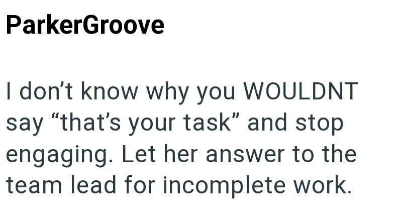 ParkerGroove I don't know why you WOULDNT say "that's your task" and stop engaging. Let her answer to the team lead for incomplete work.