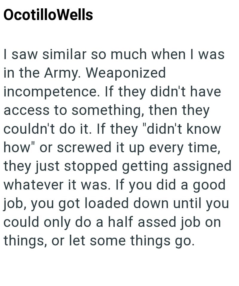 Ocotillo Wells I saw similar so much when I was in the Army. Weaponized incompetence. If they didn't have access to something, then they couldn't do it. If they "didn't know how" or screwed it up every time, they just stopped getting assigned whatever it was. If you did a good job, you got loaded down until you could only do a half assed job on things, or let some things go.
