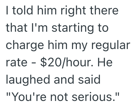 I told him right there that I'm starting to charge him my regular rate - $20/hour. He laughed and said "You're not serious."