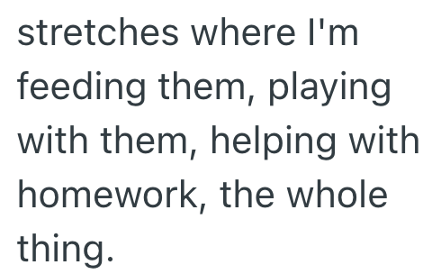 stretches where I'm feeding them, playing with them, helping with homework, the whole thing.