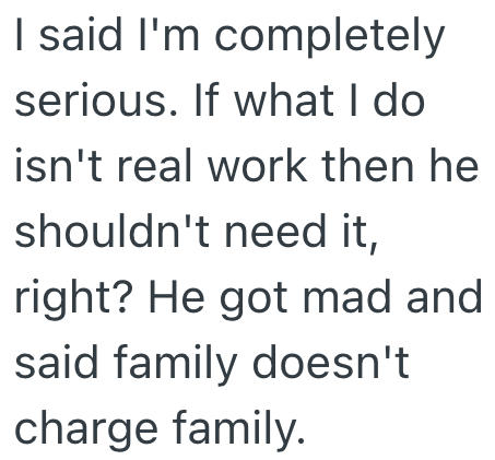 I said I'm completely serious. If what I do isn't real work then he shouldn't need it, right? He got mad and said family doesn't charge family.