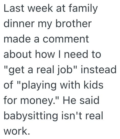 Last week at family dinner my brother made a comment about how I need to "get a real job" instead of "playing with kids for money." He said babysitting isn't real work.