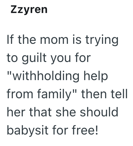 Zzyren If the mom is trying to guilt you for "withholding help from family" then tell her that she should babysit for free!