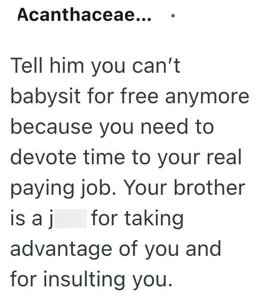 Acanthaceae... Tell him you can't babysit for free anymore because you need to devote time to your real paying job. Your brother is a j for taking advantage of you and for insulting you.
