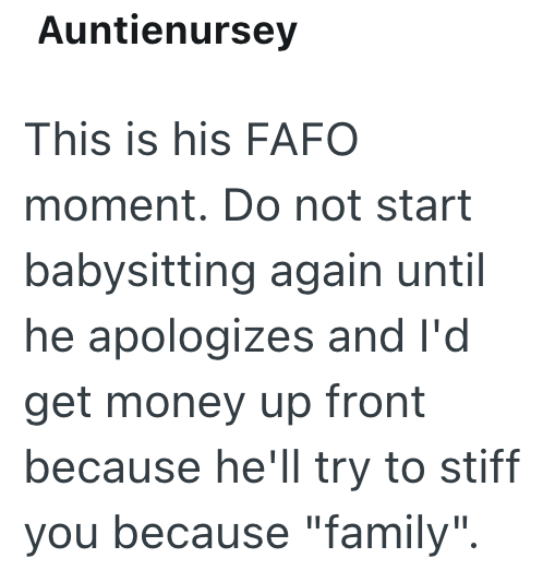 Auntienursey This is his FAFO moment. Do not start babysitting again until he apologizes and I'd get money up front because he'll try to stiff you because "family".