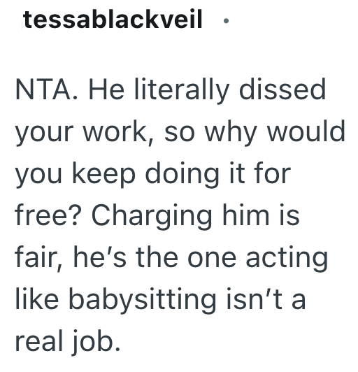 tessablackveil NTA. He literally dissed your work, so why would you keep doing it for free? Charging him is fair, he's the one acting like babysitting isn't a real job.