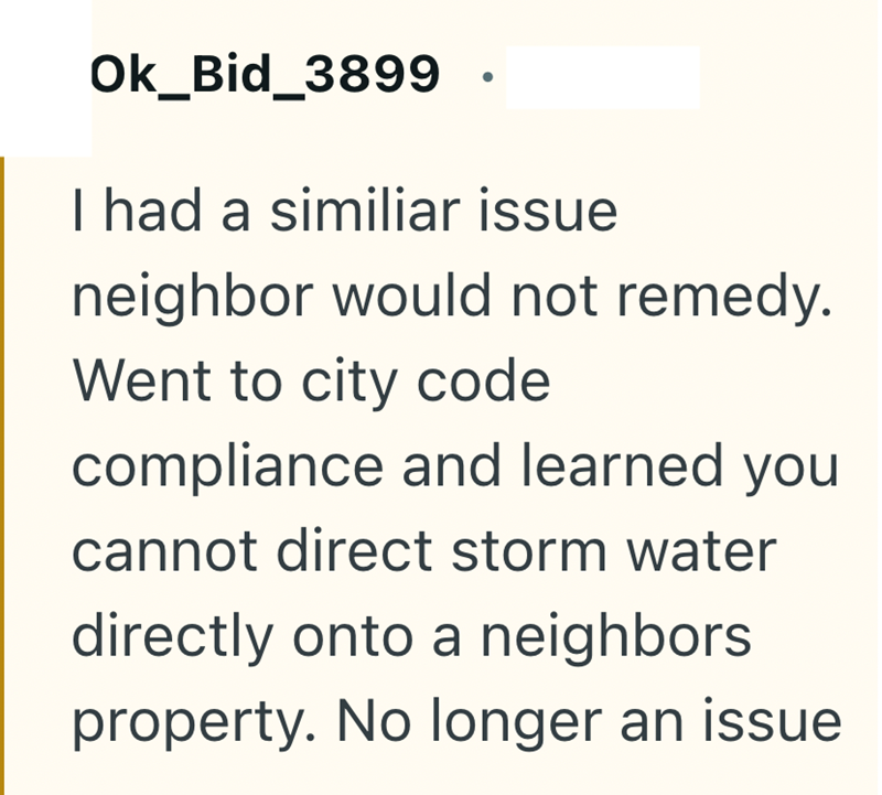 Ok_Bid_3899 I had a similiar issue neighbor would not remedy. Went to city code compliance and learned you cannot direct storm water directly onto a neighbors property. No longer an issue