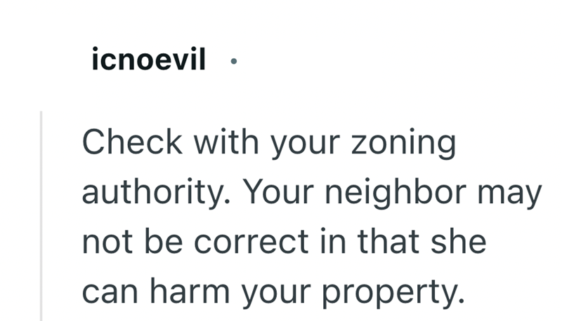 icnoevil Check with your zoning authority. Your neighbor may not be correct in that she can harm your property.