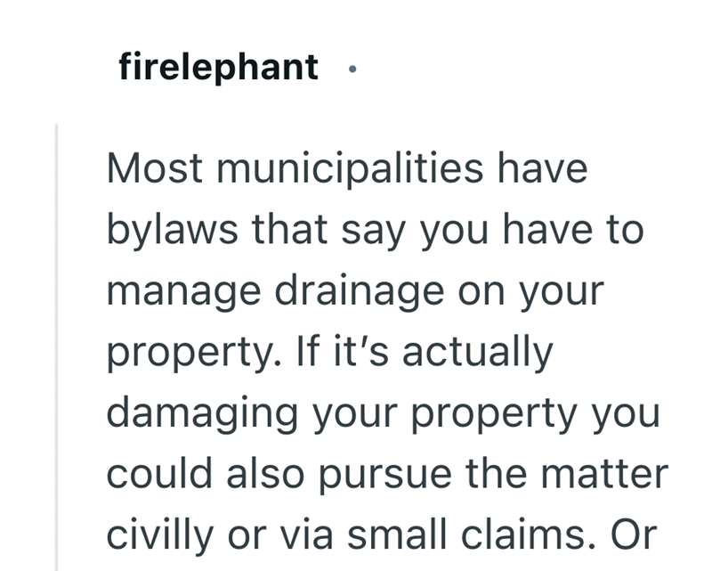 firelephant. Most municipalities have bylaws that say you have to manage drainage on your property. If it's actually damaging your property you could also pursue the matter civilly or via small claims. Or