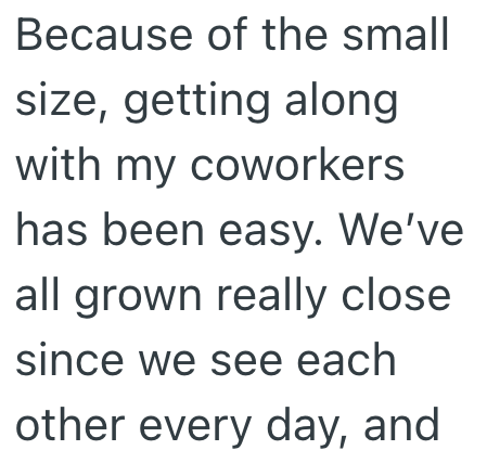 Because of the small size, getting along with my coworkers has been easy. We've all grown really close since we see each other every day, and