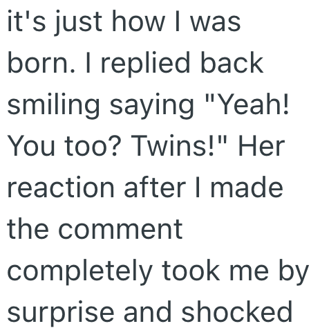 it's just how I was born. I replied back smiling saying "Yeah! You too? Twins!" Her reaction after I made the comment completely took me by surprise and shocked
