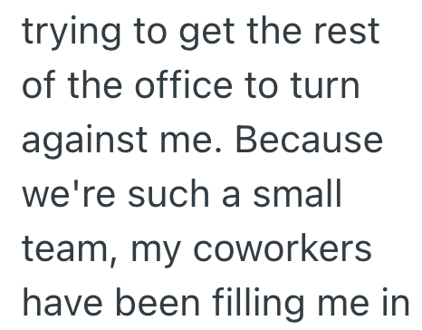 trying to get the rest of the office to turn against me. Because we're such a small team, my coworkers have been filling me in