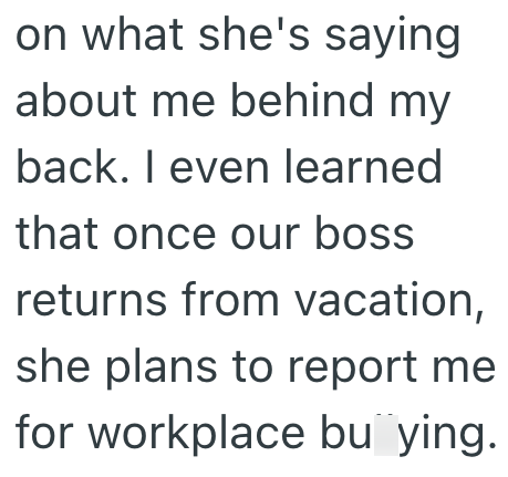 on what she's saying about me behind my back. I even learned that once our boss returns from vacation, she plans to report me for workplace bu ying.