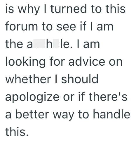is why I turned to this forum to see if I am the a_h_le. I am looking for advice on whether I should apologize or if there's a better way to handle this.