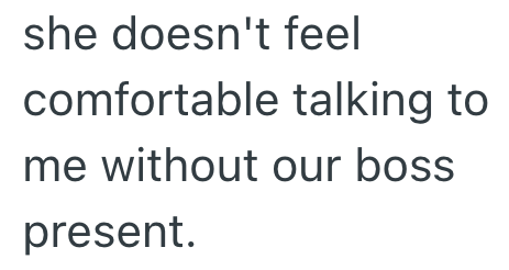she doesn't feel comfortable talking to me without our boss present.