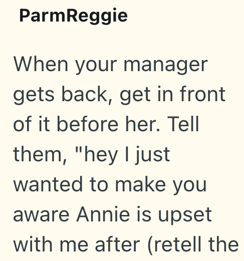 ParmReggie When your manager gets back, get in front of it before her. Tell them, "hey I just wanted to make you aware Annie is upset with me after (retell the