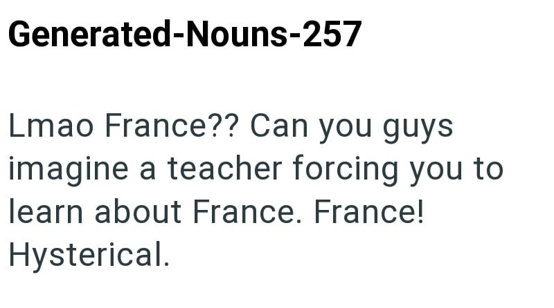 Generated-Nouns-257 Lmao France?? Can you guys imagine a teacher forcing you to learn about France. France! Hysterical.