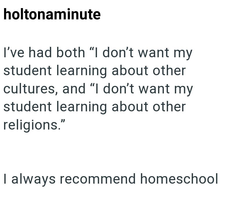 holtonaminute I've had both "I don't want my student learning about other cultures, and "I don't want my student learning about other religions." I always recommend homeschool