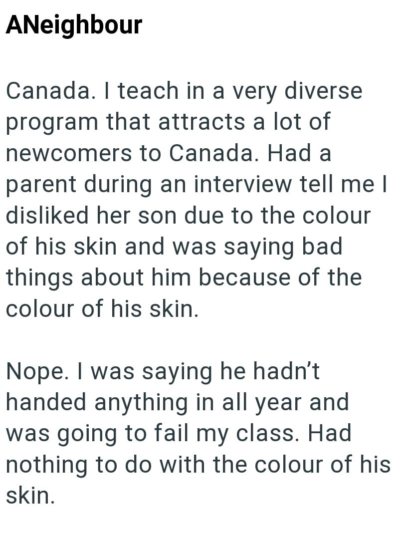 ANeighbour Canada. I teach in a very diverse program that attracts a lot of newcomers to Canada. Had a parent during an interview tell me I disliked her son due to the colour of his skin and was saying bad things about him because of the colour of his skin. Nope. I was saying he hadn't handed anything in all year and was going to fail my class. Had nothing to do with the colour of his skin.