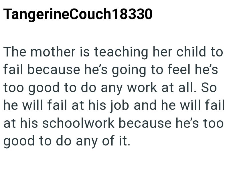 TangerineCouch18330 The mother is teaching her child to fail because he's going to feel he's too good to do any work at all. So he will fail at his job and he will fail at his schoolwork because he's too good to do any of it.