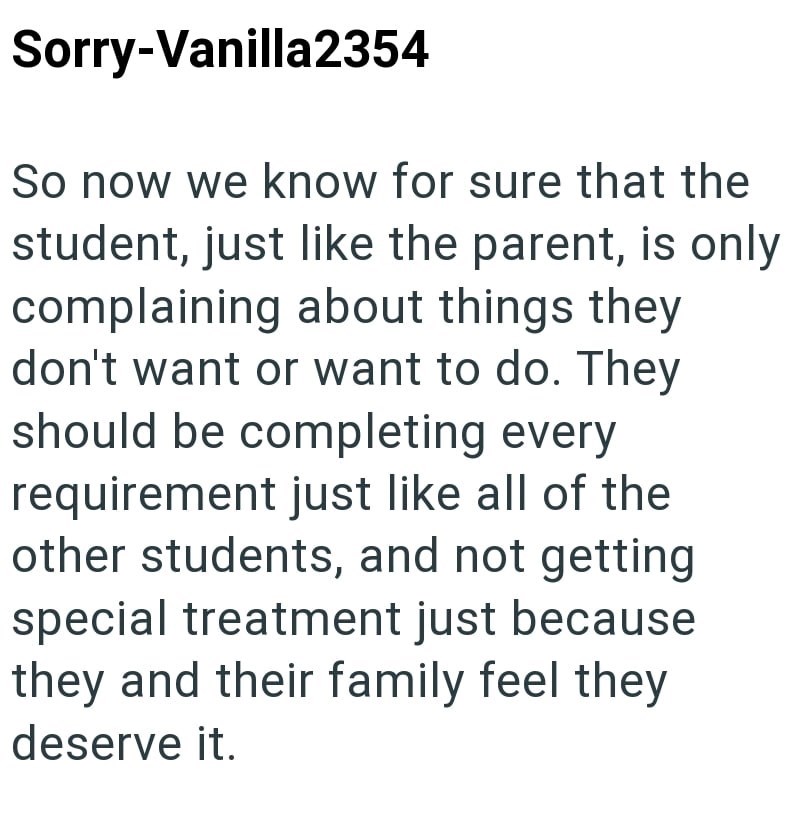 Sorry-Vanilla2354 So now we know for sure that the student, just like the parent, is only complaining about things they don't want or want to do. They should be completing every requirement just like all of the other students, and not getting special treatment just because they and their family feel they deserve it.