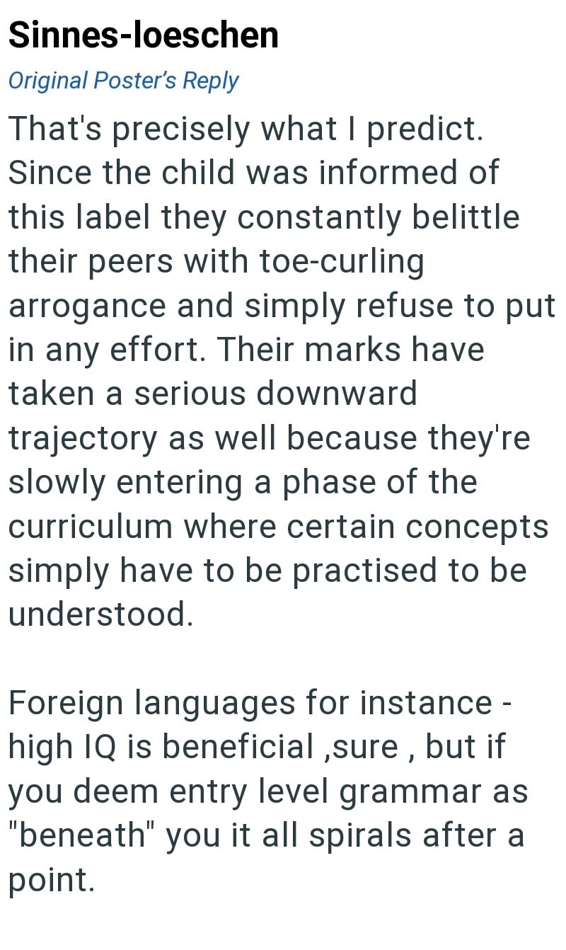 Sinnes-loeschen Original Poster's Reply That's precisely what I predict. Since the child was informed of this label they constantly belittle their peers with toe-curling arrogance and simply refuse to put in any effort. Their marks have taken a serious downward trajectory as well because they're slowly entering a phase of the curriculum where certain concepts simply have to be practised to be understood. Foreign languages for instance - high IQ is beneficial, sure, but if you deem entry level gr