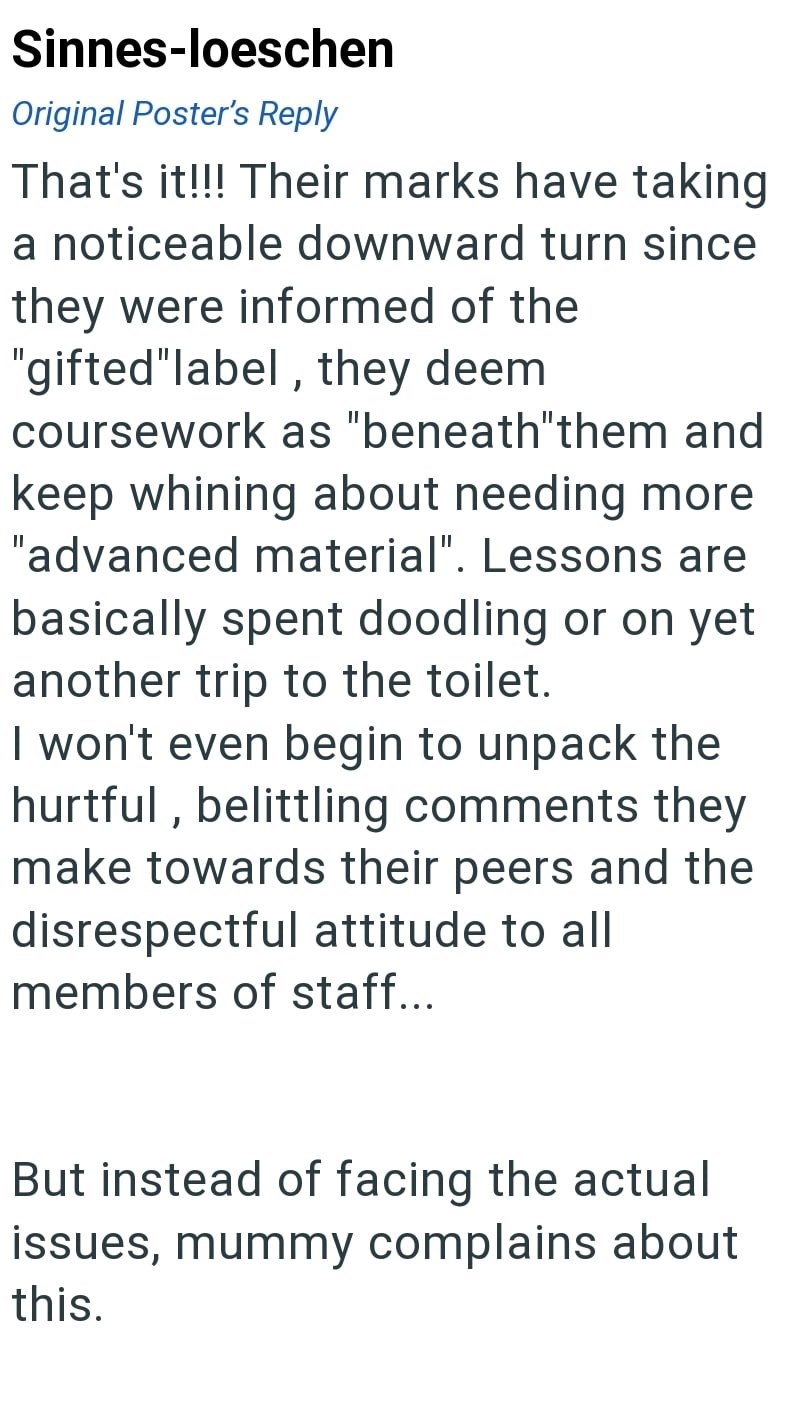 Sinnes-loeschen Original Poster's Reply That's it!!! Their marks have taking a noticeable downward turn since they were informed of the "gifted"label, they deem coursework as "beneath"them and keep whining about needing more "advanced material". Lessons are basically spent doodling or on yet another trip to the toilet. I won't even begin to unpack the hurtful, belittling comments they make towards their peers and the disrespectful attitude to all members of staff... But instead of facing the act