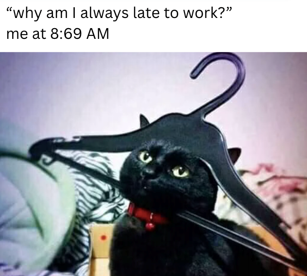 "why am I always late to work?" me at 8:69 AM