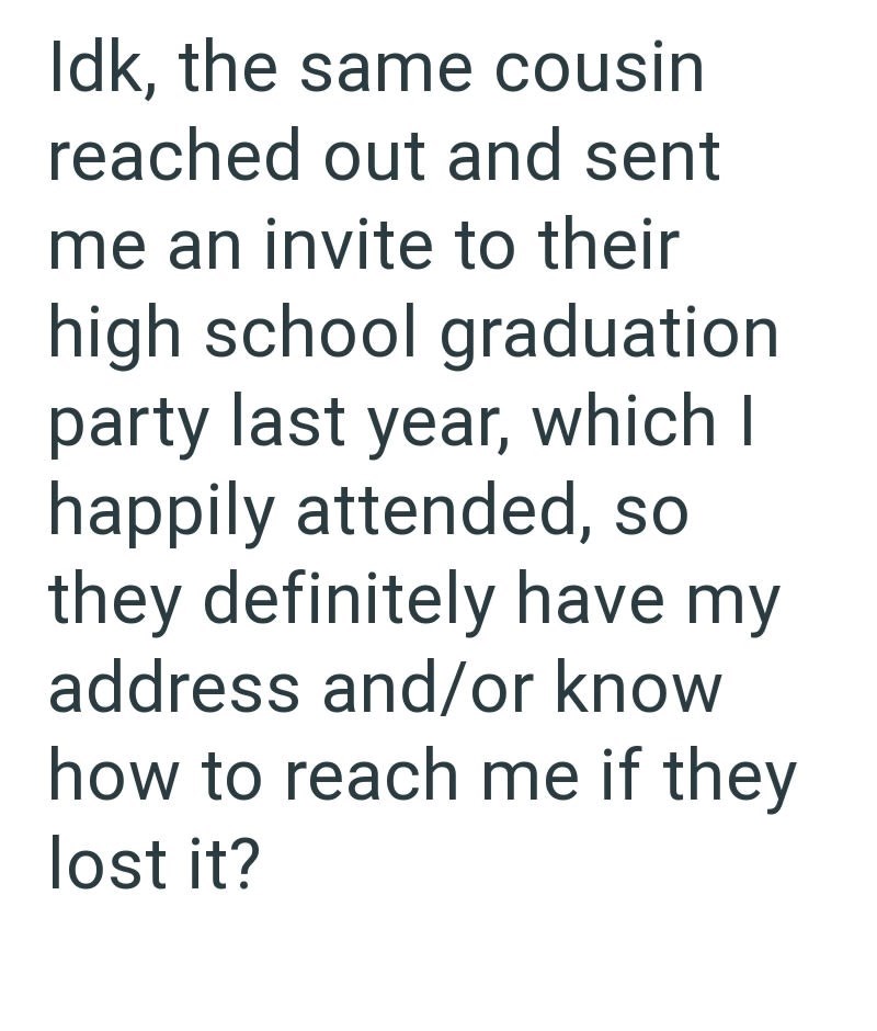 Idk, the same cousin reached out and sent me an invite to their high school graduation party last year, which I happily attended, so they definitely have my address and/or know how to reach me if they lost it?