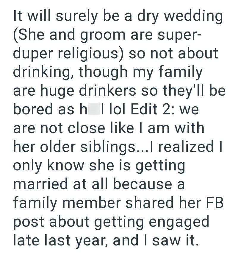 It will surely be a dry wedding (She and groom are super- duper religious) so not about drinking, though my family are huge drinkers so they'll be bored as h I lol Edit 2: we are not close like I am with her older siblings...I realized I only know she is getting married at all because a family member shared her FB post about getting engaged late last year, and I saw it.