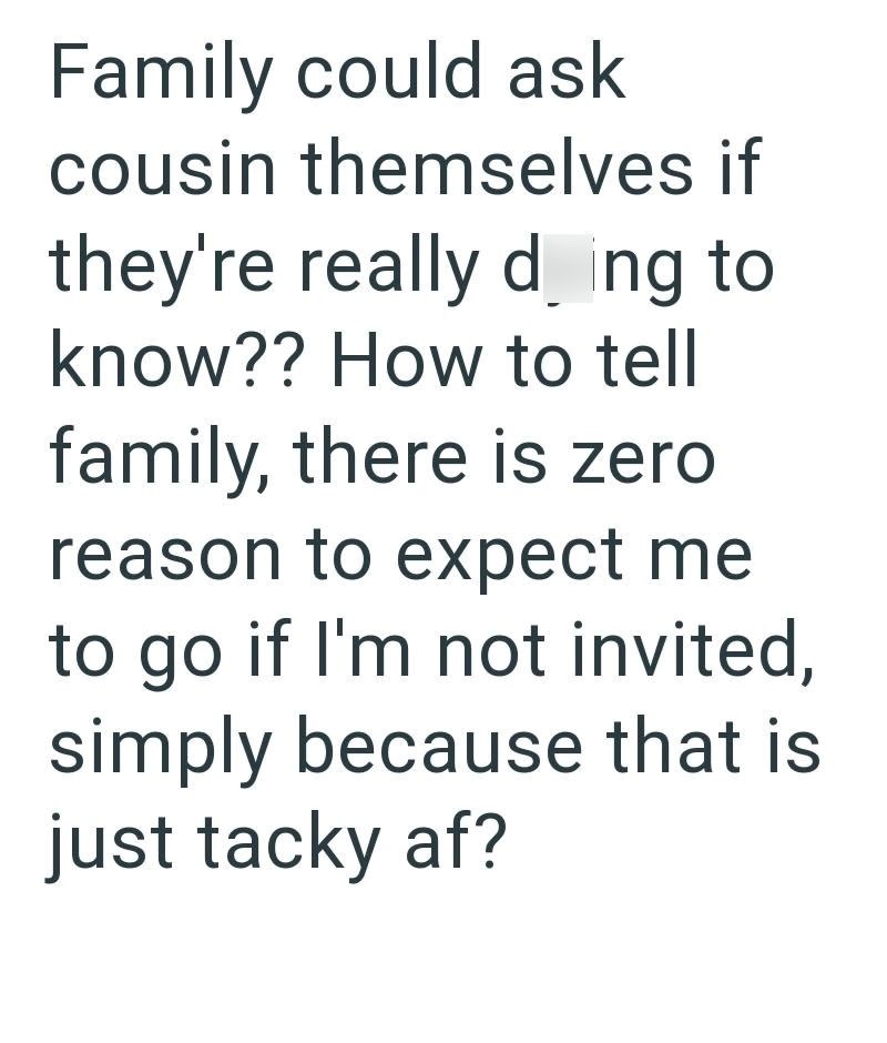 Family could ask cousin themselves if they're really ding to know?? How to tell family, there is zero reason to expect me to go if I'm not invited, simply because that is just tacky af?