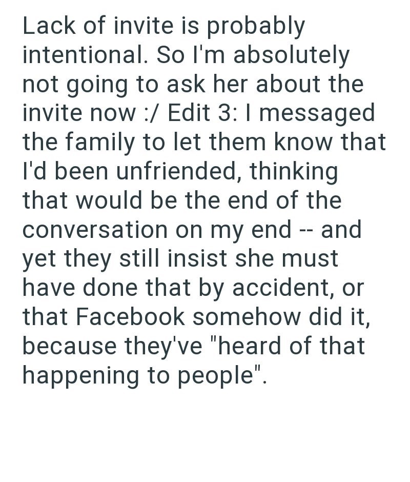 Lack of invite is probably intentional. So I'm absolutely not going to ask her about the invite now :/ Edit 3: I messaged the family to let them know that I'd been unfriended, thinking that would be the end of the conversation on my end -- and yet they still insist she must have done that by accident, or that Facebook somehow did it, because they've "heard of that happening to people".