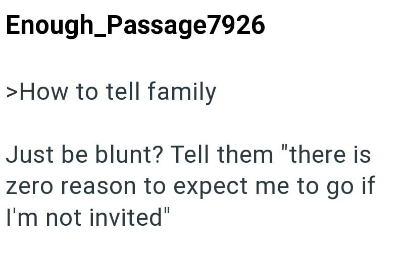 Enough_Passage7926 >How to tell family Just be blunt? Tell them "there is zero reason to expect me to go if I'm not invited"