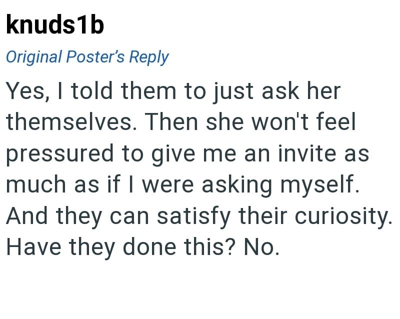 knuds1b Original Poster's Reply Yes, I told them to just ask her themselves. Then she won't feel pressured to give me an invite as much as if I were asking myself. And they can satisfy their curiosity. Have they done this? No.