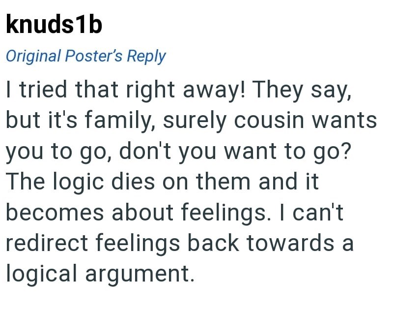 knuds1b Original Poster's Reply I tried that right away! They say, but it's family, surely cousin wants you to go, don't you want to go? The logic dies on them and it becomes about feelings. I can't redirect feelings back towards a logical argument.